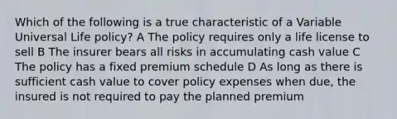 Which of the following is a true characteristic of a Variable Universal Life policy? A The policy requires only a life license to sell B The insurer bears all risks in accumulating cash value C The policy has a fixed premium schedule D As long as there is sufficient cash value to cover policy expenses when due, the insured is not required to pay the planned premium