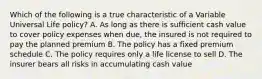 Which of the following is a true characteristic of a Variable Universal Life policy? A. As long as there is sufficient cash value to cover policy expenses when due, the insured is not required to pay the planned premium B. The policy has a fixed premium schedule C. The policy requires only a life license to sell D. The insurer bears all risks in accumulating cash value