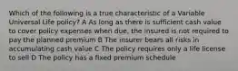 Which of the following is a true characteristic of a Variable Universal Life policy? A As long as there is sufficient cash value to cover policy expenses when due, the insured is not required to pay the planned premium B The insurer bears all risks in accumulating cash value C The policy requires only a life license to sell D The policy has a fixed premium schedule