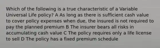 Which of the following is a true characteristic of a Variable Universal Life policy? A As long as there is sufficient cash value to cover policy expenses when due, the insured is not required to pay the planned premium B The insurer bears all risks in accumulating cash value C The policy requires only a life license to sell D The policy has a fixed premium schedule