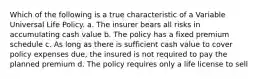 Which of the following is a true characteristic of a Variable Universal Life Policy. a. The insurer bears all risks in accumulating cash value b. The policy has a fixed premium schedule c. As long as there is sufficient cash value to cover policy expenses due, the insured is not required to pay the planned premium d. The policy requires only a life license to sell