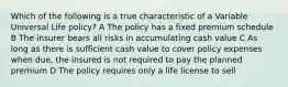 Which of the following is a true characteristic of a Variable Universal Life policy? A The policy has a fixed premium schedule B The insurer bears all risks in accumulating cash value C As long as there is sufficient cash value to cover policy expenses when due, the insured is not required to pay the planned premium D The policy requires only a life license to sell