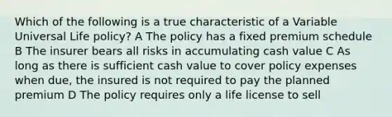 Which of the following is a true characteristic of a Variable Universal Life policy? A The policy has a fixed premium schedule B The insurer bears all risks in accumulating cash value C As long as there is sufficient cash value to cover policy expenses when due, the insured is not required to pay the planned premium D The policy requires only a life license to sell