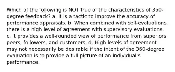 Which of the following is NOT true of the characteristics of 360-degree feedback? a. It is a tactic to improve the accuracy of performance appraisals. b. When combined with self-evaluations, there is a high level of agreement with supervisory evaluations. c. It provides a well-rounded view of performance from superiors, peers, followers, and customers. d. High levels of agreement may not necessarily be desirable if the intent of the 360-degree evaluation is to provide a full picture of an individual's performance.