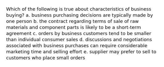 Which of the following is true about characteristics of business buying? a. business purchasing decisions are typically made by one person b. the contract regarding terms of sale of raw materials and component parts is likely to be a short-term agreement c. orders by business customers tend to be smaller than individual consumer sales d. discussions and negotiations associated with business purchases can require considerable marketing time and selling effort e. supplier may prefer to sell to customers who place small orders