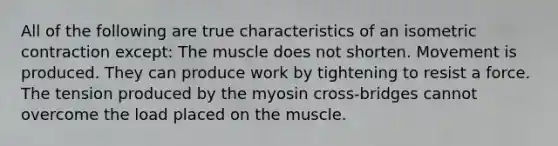 All of the following are true characteristics of an isometric contraction except: The muscle does not shorten. Movement is produced. They can produce work by tightening to resist a force. The tension produced by the myosin cross-bridges cannot overcome the load placed on the muscle.