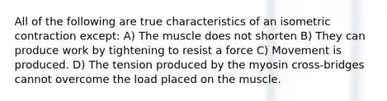 All of the following are true characteristics of an isometric contraction except: A) The muscle does not shorten B) They can produce work by tightening to resist a force C) Movement is produced. D) The tension produced by the myosin cross-bridges cannot overcome the load placed on the muscle.