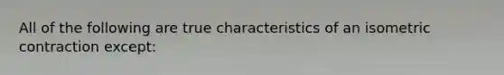 All of the following are true characteristics of an isometric contraction except: