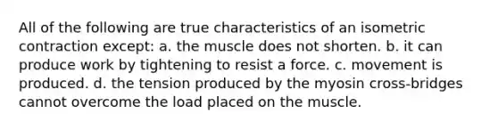 All of the following are true characteristics of an isometric contraction except: a. the muscle does not shorten. b. it can produce work by tightening to resist a force. c. movement is produced. d. the tension produced by the myosin cross-bridges cannot overcome the load placed on the muscle.