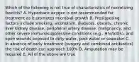 Which of the following is not true of characteristics of necrotizing fasciitis? A. Hyperbaric oxygen is not recommended for treatment as it promotes microbial growth B. Predisposing factors include smoking, alcoholism, diabetes, obesity, chronic liver kidney disease, peripheral artery disease, malignancy, and other severe immunosuppressive conditions (e.g., HIV/AIDS), and open wounds exposed to dirty water, pool water or seawater C. In absence of early treatment (surgery and combined antibiotics) the risk of death can approach 100% D. Amputation may be required E. All of the above are true