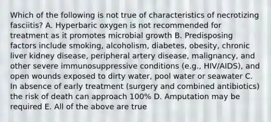 Which of the following is not true of characteristics of necrotizing fasciitis? A. Hyperbaric oxygen is not recommended for treatment as it promotes microbial growth B. Predisposing factors include smoking, alcoholism, diabetes, obesity, chronic liver kidney disease, peripheral artery disease, malignancy, and other severe immunosuppressive conditions (e.g., HIV/AIDS), and open wounds exposed to dirty water, pool water or seawater C. In absence of early treatment (surgery and combined antibiotics) the risk of death can approach 100% D. Amputation may be required E. All of the above are true