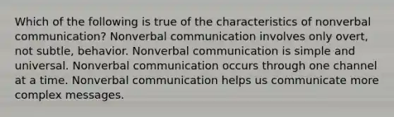 Which of the following is true of the characteristics of nonverbal communication? Nonverbal communication involves only overt, not subtle, behavior. Nonverbal communication is simple and universal. Nonverbal communication occurs through one channel at a time. Nonverbal communication helps us communicate more complex messages.