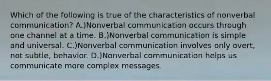 Which of the following is true of the characteristics of nonverbal communication? A.)Nonverbal communication occurs through one channel at a time. B.)Nonverbal communication is simple and universal. C.)Nonverbal communication involves only overt, not subtle, behavior. D.)Nonverbal communication helps us communicate more complex messages.