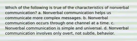 Which of the following is true of the characteristics of nonverbal communication? a. Nonverbal communication helps us communicate more complex messages. b. Nonverbal communication occurs through one channel at a time. c. Nonverbal communication is simple and universal. d. Nonverbal communication involves only overt, not subtle, behavior.