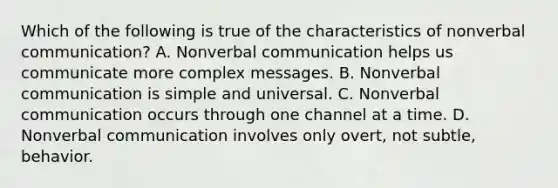 Which of the following is true of the characteristics of nonverbal communication? A. Nonverbal communication helps us communicate more complex messages. B. Nonverbal communication is simple and universal. C. Nonverbal communication occurs through one channel at a time. D. Nonverbal communication involves only overt, not subtle, behavior.