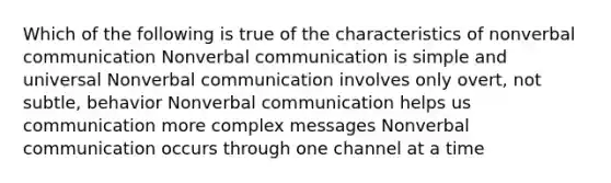 Which of the following is true of the characteristics of nonverbal communication Nonverbal communication is simple and universal Nonverbal communication involves only overt, not subtle, behavior Nonverbal communication helps us communication more complex messages Nonverbal communication occurs through one channel at a time