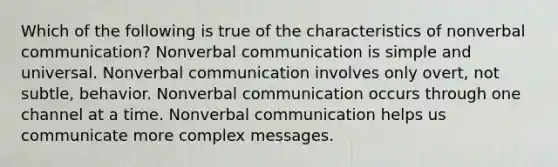 Which of the following is true of the characteristics of nonverbal communication? Nonverbal communication is simple and universal. Nonverbal communication involves only overt, not subtle, behavior. Nonverbal communication occurs through one channel at a time. Nonverbal communication helps us communicate more complex messages.