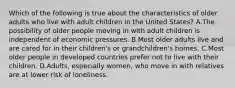 Which of the following is true about the characteristics of older adults who live with adult children in the United States? A.The possibility of older people moving in with adult children is independent of economic pressures. B.Most older adults live and are cared for in their children's or grandchildren's homes. C.Most older people in developed countries prefer not to live with their children. D.Adults, especially women, who move in with relatives are at lower risk of loneliness.