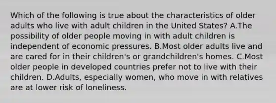 Which of the following is true about the characteristics of older adults who live with adult children in the United States? A.The possibility of older people moving in with adult children is independent of economic pressures. B.Most older adults live and are cared for in their children's or grandchildren's homes. C.Most older people in developed countries prefer not to live with their children. D.Adults, especially women, who move in with relatives are at lower risk of loneliness.