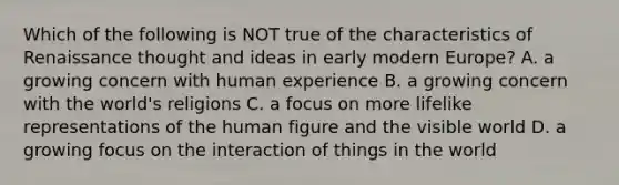 Which of the following is NOT true of the characteristics of Renaissance thought and ideas in early modern Europe? A. a growing concern with human experience B. a growing concern with the world's religions C. a focus on more lifelike representations of the human figure and the visible world D. a growing focus on the interaction of things in the world