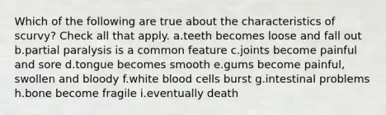 Which of the following are true about the characteristics of scurvy? Check all that apply. a.teeth becomes loose and fall out b.partial paralysis is a common feature c.joints become painful and sore d.tongue becomes smooth e.gums become painful, swollen and bloody f.white blood cells burst g.intestinal problems h.bone become fragile i.eventually death