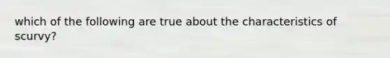 which of the following are true about the characteristics of scurvy?