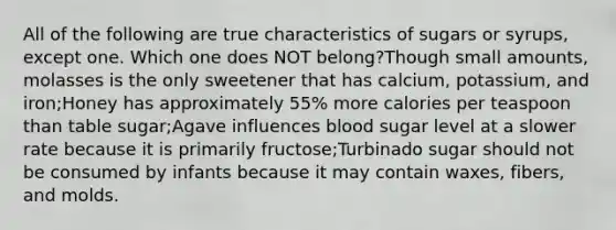 All of the following are true characteristics of sugars or syrups, except one. Which one does NOT belong?Though small amounts, molasses is the only sweetener that has calcium, potassium, and iron;Honey has approximately 55% more calories per teaspoon than table sugar;Agave influences blood sugar level at a slower rate because it is primarily fructose;Turbinado sugar should not be consumed by infants because it may contain waxes, fibers, and molds.