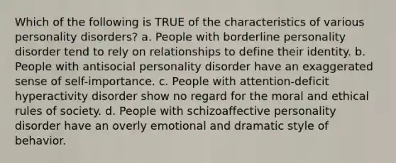 Which of the following is TRUE of the characteristics of various personality disorders? a. People with borderline personality disorder tend to rely on relationships to define their identity. b. People with antisocial personality disorder have an exaggerated sense of self-importance. c. People with attention-deficit hyperactivity disorder show no regard for the moral and ethical rules of society. d. People with schizoaffective personality disorder have an overly emotional and dramatic style of behavior.