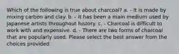 Which of the following is true about charcoal? a. - It is made by mixing carbon and clay. b. - It has been a main medium used by Japanese artists throughout history. c. - Charcoal is difficult to work with and expensive. d. - There are two forms of charcoal that are popularly used. Please select the best answer from the choices provided