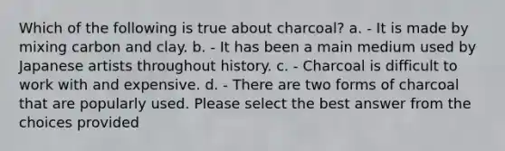 Which of the following is true about charcoal? a. - It is made by mixing carbon and clay. b. - It has been a main medium used by Japanese artists throughout history. c. - Charcoal is difficult to work with and expensive. d. - There are two forms of charcoal that are popularly used. Please select the best answer from the choices provided