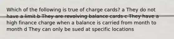 Which of the following is true of charge cards? a They do not have a limit b They are revolving balance cards c They have a high finance charge when a balance is carried from month to month d They can only be sued at specific locations