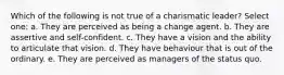 Which of the following is not true of a charismatic leader? Select one: a. They are perceived as being a change agent. b. They are assertive and self-confident. c. They have a vision and the ability to articulate that vision. d. They have behaviour that is out of the ordinary. e. They are perceived as managers of the status quo.