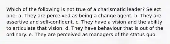 Which of the following is not true of a charismatic leader? Select one: a. They are perceived as being a change agent. b. They are assertive and self-confident. c. They have a vision and the ability to articulate that vision. d. They have behaviour that is out of the ordinary. e. They are perceived as managers of the status quo.