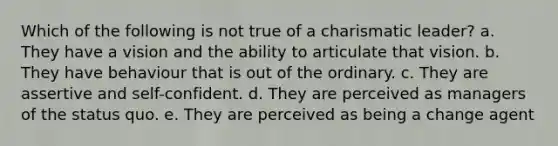 Which of the following is not true of a charismatic leader? a. They have a vision and the ability to articulate that vision. b. They have behaviour that is out of the ordinary. c. They are assertive and self-confident. d. They are perceived as managers of the status quo. e. They are perceived as being a change agent