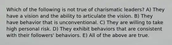 Which of the following is not true of charismatic leaders? A) They have a vision and the ability to articulate the vision. B) They have behavior that is unconventional. C) They are willing to take high personal risk. D) They exhibit behaviors that are consistent with their followers' behaviors. E) All of the above are true.