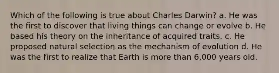 Which of the following is true about Charles Darwin? a. He was the first to discover that living things can change or evolve b. He based his theory on the inheritance of acquired traits. c. He proposed natural selection as the mechanism of evolution d. He was the first to realize that Earth is more than 6,000 years old.