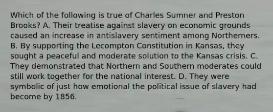 Which of the following is true of Charles Sumner and Preston Brooks? A. Their treatise against slavery on economic grounds caused an increase in antislavery sentiment among Northerners. B. By supporting the Lecompton Constitution in Kansas, they sought a peaceful and moderate solution to the Kansas crisis. C. They demonstrated that Northern and Southern moderates could still work together for the national interest. D. They were symbolic of just how emotional the political issue of slavery had become by 1856.