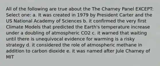 All of the following are true about the The Charney Panel EXCEPT: Select one: a. It was created in 1979 by President Carter and the US National Academy of Sciences b. it confirmed the very first Climate Models that predicted the Earth's temperature increase under a doubling of atmospheric CO2 c. it warned that waiting until there is unequivocal evidence for warming is a risky strategy d. it considered the role of atmospheric methane in addition to carbon dioxide e. it was named after Jule Charney of MIT