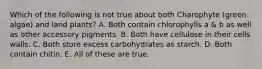 Which of the following is not true about both Charophyte (green algae) and land plants? A. Both contain chlorophylls a & b as well as other accessory pigments. B. Both have cellulose in their cells walls. C. Both store excess carbohydrates as starch. D. Both contain chitin. E. All of these are true.