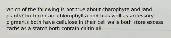 which of the following is not true about charophyte and land plants? both contain chlorophyll a and b as well as accessory pigments both have cellulose in their cell walls both store excess carbs as a starch both contain chitin all