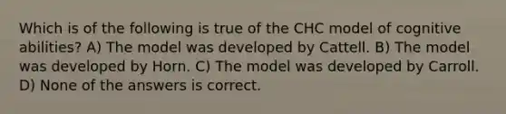 Which is of the following is true of the CHC model of cognitive abilities? A) The model was developed by Cattell. B) The model was developed by Horn. C) The model was developed by Carroll. D) None of the answers is correct.