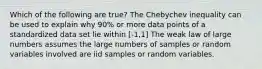 Which of the following are true? The Chebychev inequality can be used to explain why 90% or more data points of a standardized data set lie within [-1,1] The weak law of large numbers assumes the large numbers of samples or random variables involved are iid samples or random variables.