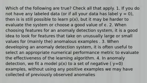 Which of the following are true? Check all that apply. 1. If you do not have any labeled data (or if all your data has label y = 0), then is is still possible to learn p(x), but it may be harder to evaluate the system or choose a good value of ϵ. 2. When choosing features for an anomaly detection system, it is a good idea to look for features that take on unusually large or small values for (mainly the) anomalous examples . 3. When developing an anomaly detection system, it is often useful to select an appropriate numerical performance metric to evaluate the effectiveness of the learning algorithm. 4. In anomaly detection, we fit a model p(x) to a set of negative ( y=0) examples, without using any positive examples we may have collected of previously observed anomalies