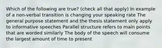 Which of the following are true? (check all that apply) In example of a non-verbal transition is changing your speaking rate The general purpose statement and the thesis statement only apply to informative speeches Parallel structure refers to main points that are worded similarly The body of the speech will consume the largest amount of time to present