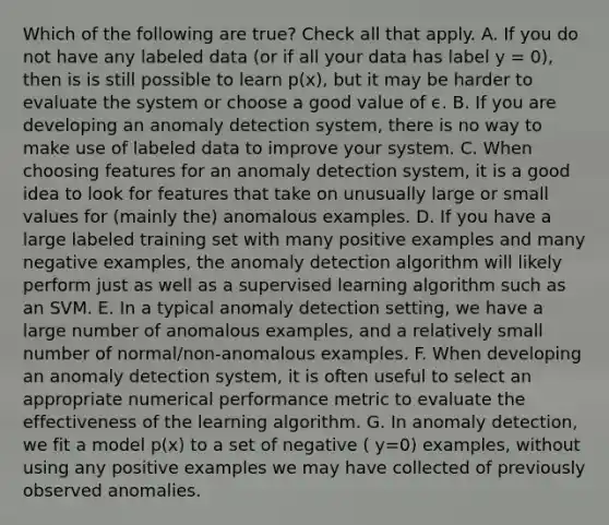 Which of the following are true? Check all that apply. A. If you do not have any labeled data (or if all your data has label y = 0), then is is still possible to learn p(x), but it may be harder to evaluate the system or choose a good value of ϵ. B. If you are developing an anomaly detection system, there is no way to make use of labeled data to improve your system. C. When choosing features for an anomaly detection system, it is a good idea to look for features that take on unusually large or small values for (mainly the) anomalous examples. D. If you have a large labeled training set with many positive examples and many negative examples, the anomaly detection algorithm will likely perform just as well as a supervised learning algorithm such as an SVM. E. In a typical anomaly detection setting, we have a large number of anomalous examples, and a relatively small number of normal/non-anomalous examples. F. When developing an anomaly detection system, it is often useful to select an appropriate numerical performance metric to evaluate the effectiveness of the learning algorithm. G. In anomaly detection, we fit a model p(x) to a set of negative ( y=0) examples, without using any positive examples we may have collected of previously observed anomalies.