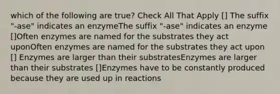 which of the following are true? Check All That Apply [] The suffix "-ase" indicates an enzymeThe suffix "-ase" indicates an enzyme []Often enzymes are named for the substrates they act uponOften enzymes are named for the substrates they act upon [] Enzymes are larger than their substratesEnzymes are larger than their substrates []Enzymes have to be constantly produced because they are used up in reactions