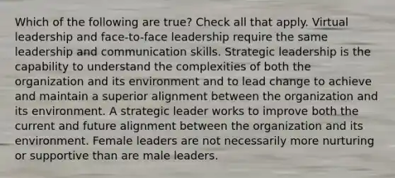 Which of the following are true? Check all that apply. Virtual leadership and face-to-face leadership require the same leadership and communication skills. Strategic leadership is the capability to understand the complexities of both the organization and its environment and to lead change to achieve and maintain a superior alignment between the organization and its environment. A strategic leader works to improve both the current and future alignment between the organization and its environment. Female leaders are not necessarily more nurturing or supportive than are male leaders.