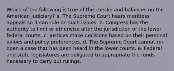 Which of the following is true of the checks and balances on the American judiciary? a. The Supreme Court hears meritless appeals so it can rule on such issues. b. Congress has the authority to limit or otherwise alter the jurisdiction of the lower federal courts. c. Justices make decisions based on their personal values and policy preferences. d. The Supreme Court cannot re-open a case that has been heard in the lower courts. e. Federal and state legislatures are obligated to appropriate the funds necessary to carry out rulings.