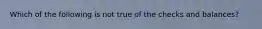 Which of the following is not true of the checks and balances?