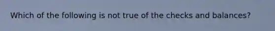 Which of the following is not true of the checks and balances?